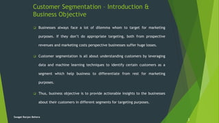 Customer Segmentation – Introduction &
Business Objective
2
 Businesses always face a lot of dilemma whom to target for marketing
purposes. If they don’t do appropriate targeting, both from prospective
revenues and marketing costs perspective businesses suffer huge losses.
 Customer segmentation is all about understanding customers by leveraging
data and machine learning techniques to identify certain customers as a
segment which help business to differentiate from rest for marketing
purposes.
 Thus, business objective is to provide actionable insights to the businesses
about their customers in different segments for targeting purposes.
Swagat Ranjan Behera
 