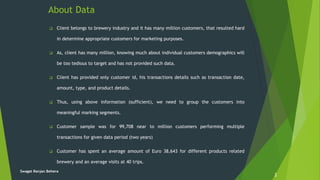 About Data
 Client belongs to brewery industry and it has many million customers, that resulted hard
in determine appropriate customers for marketing purposes.
 As, client has many million, knowing much about individual customers demographics will
be too tedious to target and has not provided such data.
 Client has provided only customer id, his transactions details such as transaction date,
amount, type, and product details.
 Thus, using above information (sufficient), we need to group the customers into
meaningful marking segments.
 Customer sample was for 99,708 near to million customers performing multiple
transactions for given data period (two years)
 Customer has spent an average amount of Euro 38,643 for different products related
brewery and an average visits at 40 trips.
2
Swagat Ranjan Behera
 