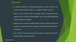 Approach
 As, business objective is to understand customers, however, we don’t have
any prior information about them (i.e. no target variable in our case).
 Hence, we went ahead to find out possible clusters (un-supervised) self-
organized maps machine learning algorithm that can provide distinguished
customer instances as segment.
 Approach is of an iterative & distance based clustering, which processes and
provides (or in other words runs iterations), till an optimal cluster instances
are obtained.
 Also, verified the optimal clusters with averages of columns that went into
modelling before concluding the best.
2
Swagat Ranjan Behera
 
