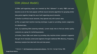 SOM (About Model)
2
Swagat Ranjan Behera
 SOMs (self-organizing maps) are invented by Prof. Kohonen** in early 1980’s and soon
become as one of the most popular artificial neural networks algorithms for grouping similar
data points together though the use of self-organizing neural networks.
 Similar to artificial neural networks, they operate only with numeric data.
 This un-supervised machine learning technique is good at providing clusters (segments)
for obtained data.
 So, by exploiting SOM clustering methods, current study tries to find out similar quality
customers as a group for marketing purposes.
 Further, these SOMs work better by providing fully machine driven customer’s segments
that get rid of manually constructed segments through traditional RFM (Recency, Frequency,
Monetary) analysis that take both time and man-power.
** Kohonen, T., Self-Organization and Associative Memory, New York : Springer-Verlag, 1988.
 