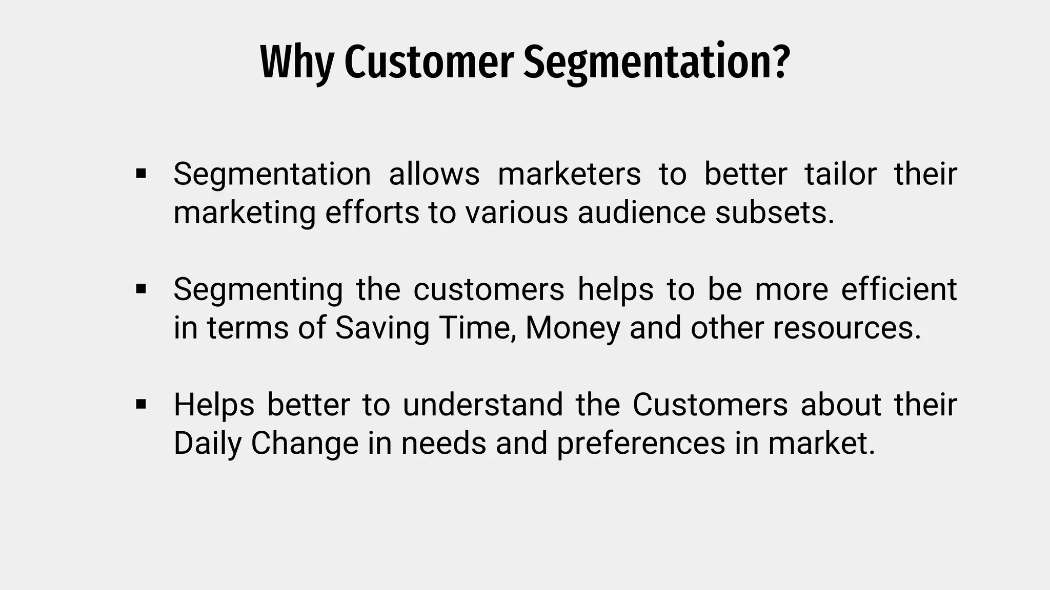Why Customer Segmentation?
Segmentation allows marketers to better tailor their
marketing efforts to various audience subsets.
Segmenting the customers helps to be more efficient
in terms of Saving Time, Money and other resources.
Helps better to understand the Customers about their
Daily Change in needs and preferences in market.