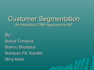 Customer Segmentation
       An Analytical CRM Approach for NT

By:-
Bishal Timilsina
Bishnu Bhattarai
Narayan Pd. Kandel
Niroj Karki
 