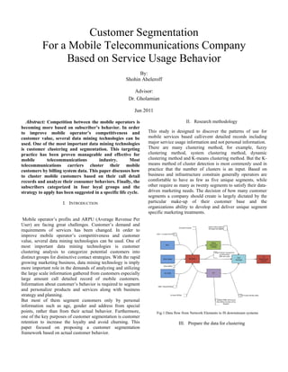 Customer Segmentation
For a Mobile Telecommunications Company
Based on Service Usage Behavior
By:
Shohin Aheleroff
Advisor:
Dr. Gholamian
Jun 2011
Abstract: Competition between the mobile operators is
becoming more based on subscriber’s behavior. In order
to improve mobile operator’s competitiveness and
customer value, several data mining technologies can be
used. One of the most important data mining technologies
is customer clustering and segmentation. This targeting
practice has been proven manageable and effective for
mobile
telecommunications
industry.
Most
telecommunications carriers cluster their mobile
customers by billing system data. This paper discusses how
to cluster mobile customers based on their call detail
records and analyze their consumer behaviors. Finally, the
subscribers categorized in four loyal groups and the
strategy to apply has been suggested in a specific life cycle.
I. INTRODUCTION

Mobile operator’s profits and ARPU (Average Revenue Per
User) are facing great challenges. Customer’s demand and
requirements of services has been changed. In order to
improve mobile operator’s competitiveness and customer
value, several data mining technologies can be used. One of
most important data mining technologies is customer
clustering analysis to categorize potential customers into
distinct groups for distinctive contact strategies. With the rapid
growing marketing business, data mining technology is imply
more important role in the demands of analyzing and utilizing
the large scale information gathered from customers especially
large amount call detailed record of mobile customers.
Information about customer’s behavior is required to segment
and personalize products and services along with business
strategy and planning.
But most of them segment customers only by personal
information such as age, gender and address from special
points, rather than from their actual behavior. Furthermore,
one of the key purposes of customer segmentation is customer
retention to increase the loyalty and avoid churning. This
paper focused on proposing a customer segmentation
framework based on actual customer behavior.

II. Research methodology
This study is designed to discover the patterns of use for
mobile services based call/event detailed records including
major service usage information and not personal information.
There are many clustering method, for example, fuzzy
clustering method, system clustering method, dynamic
clustering method and K-means clustering method. But the Kmeans method of cluster detection is most commonly used in
practice that the number of clusters is an input. Based on
business and infrastructure constrain generally operators are
comfortable to have as few as five unique segments, while
other require as many as twenty segments to satisfy their datadriven marketing needs. The decision of how many customer
segments a company should create is largely dictated by the
particular make-up of their customer base and the
organizations ability to develop and deliver unique segment
specific marketing treatments.

Fig.1 Data flow from Network Elements to IS downstream systems

III. Prepare the data for clustering

 