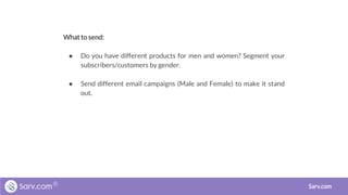 What to send:
● Do you have different products for men and women? Segment your
subscribers/customers by gender.
● Send different email campaigns (Male and Female) to make it stand
out.
Sarv.com
 