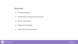 What to send:
● Premium products.
● Sneak Peek to new product or features.
● Special value packs.
● Express free shipping.
● Guarantee and maintenance.
Sarv.com
 