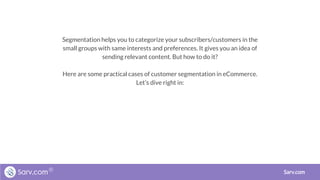 Segmentation helps you to categorize your subscribers/customers in the
small groups with same interests and preferences. It gives you an idea of
sending relevant content. But how to do it?
Here are some practical cases of customer segmentation in eCommerce.
Let’s dive right in:
Sarv.com
 