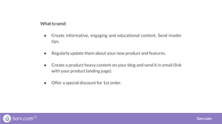 What to send:
● Create informative, engaging and educational content. Send insider
tips.
● Regularly update them about your new product and features.
● Create a product heavy content on your blog and send it in email (link
with your product landing page).
● Offer a special discount for 1st order.
Sarv.com
 