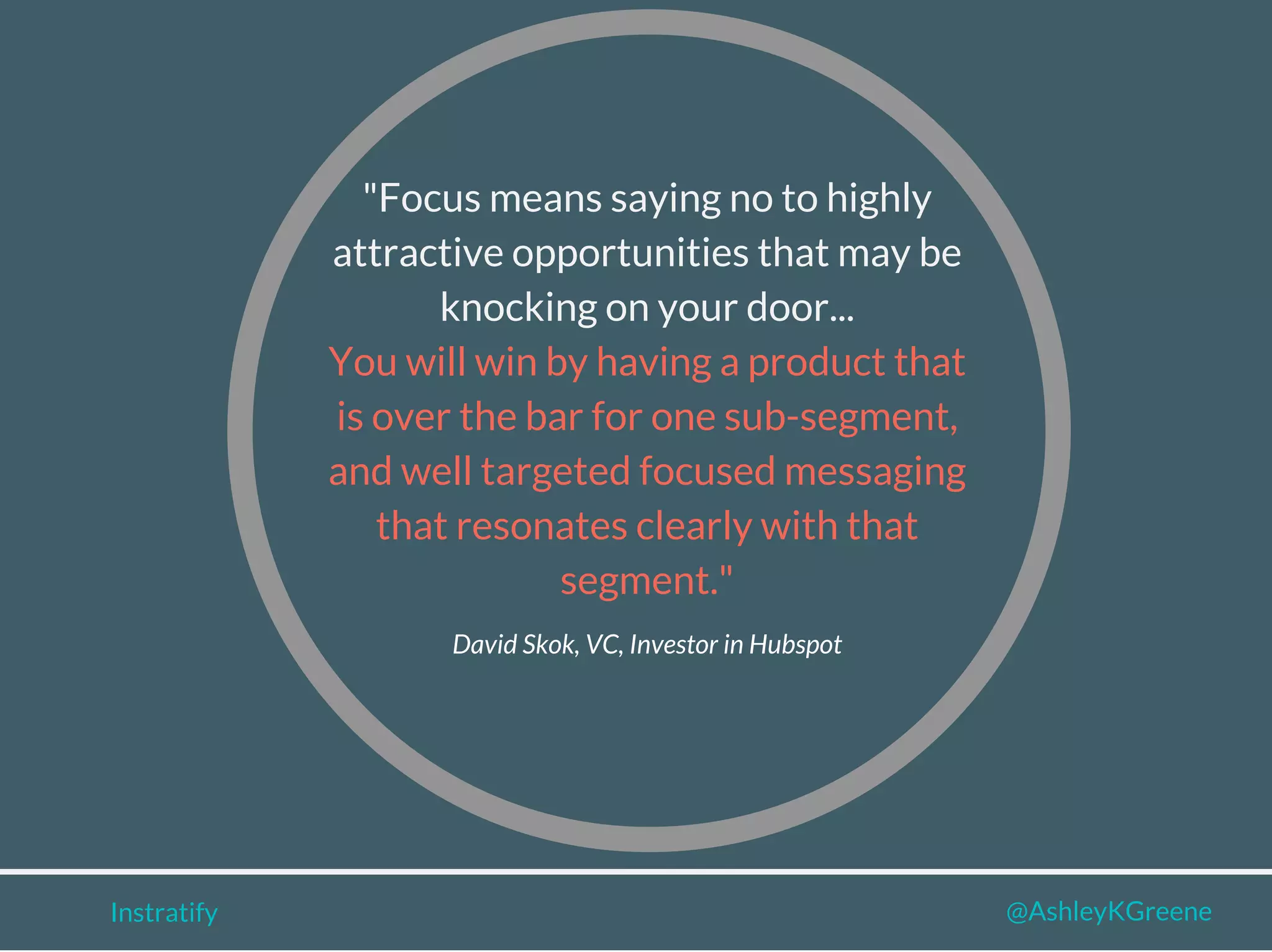 Instratify @AshleyKGreene
"Focus means saying no to highly
attractive opportunities that may be
knocking on your door...
You will win by having a product that
is over the bar for one sub-segment,
and well targeted focused messaging
that resonates clearly with that
segment."
David Skok, VC, Investor in Hubspot
 
