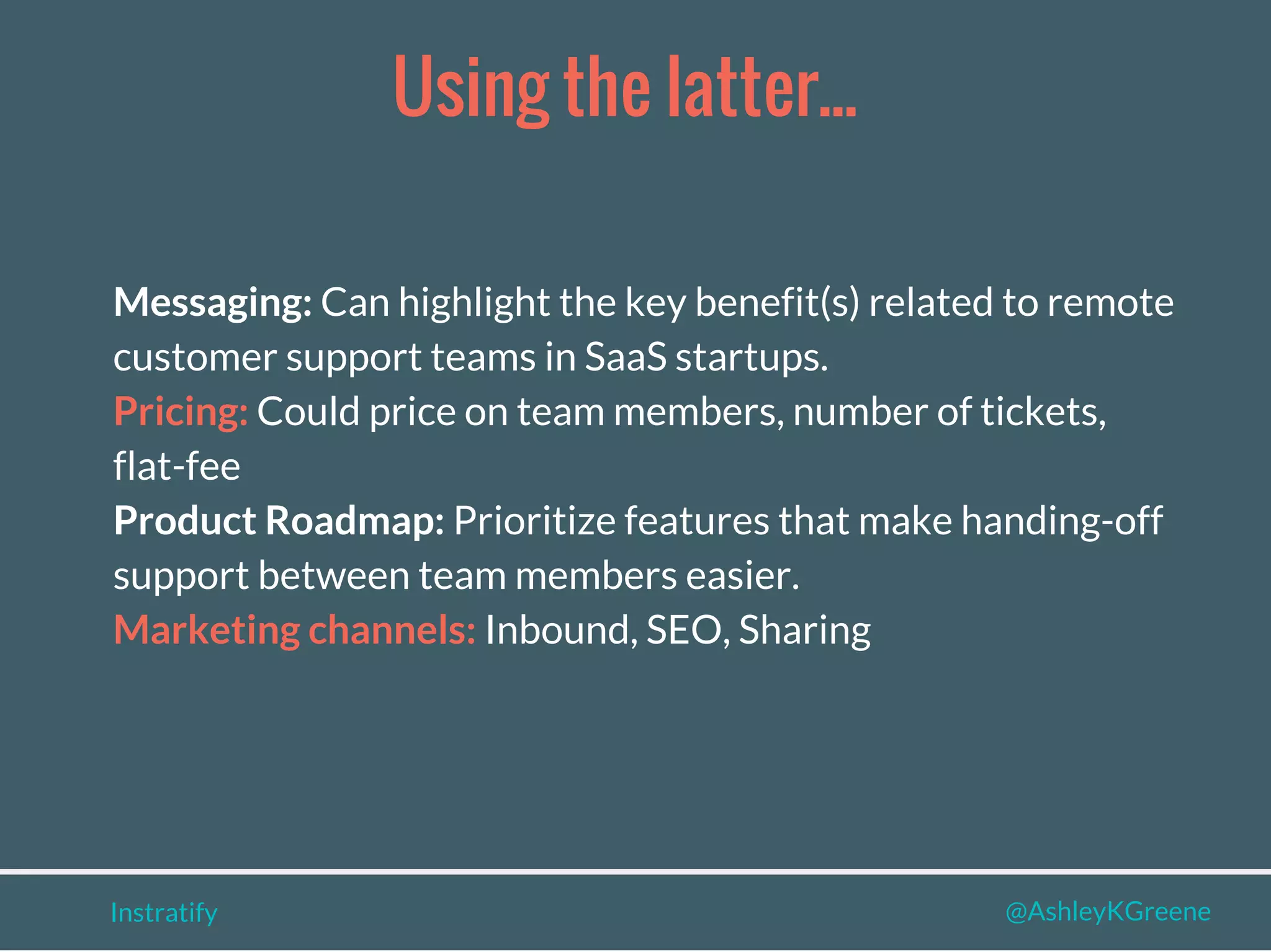 Instratify @AshleyKGreene
Using the latter...
Messaging: Can highlight the key benefit(s) related to remote
customer support teams in SaaS startups.
Pricing: Could price on team members, number of tickets,
flat-fee
Product Roadmap: Prioritize features that make handing-off
support between team members easier.
Marketing channels: Inbound, SEO, Sharing
 