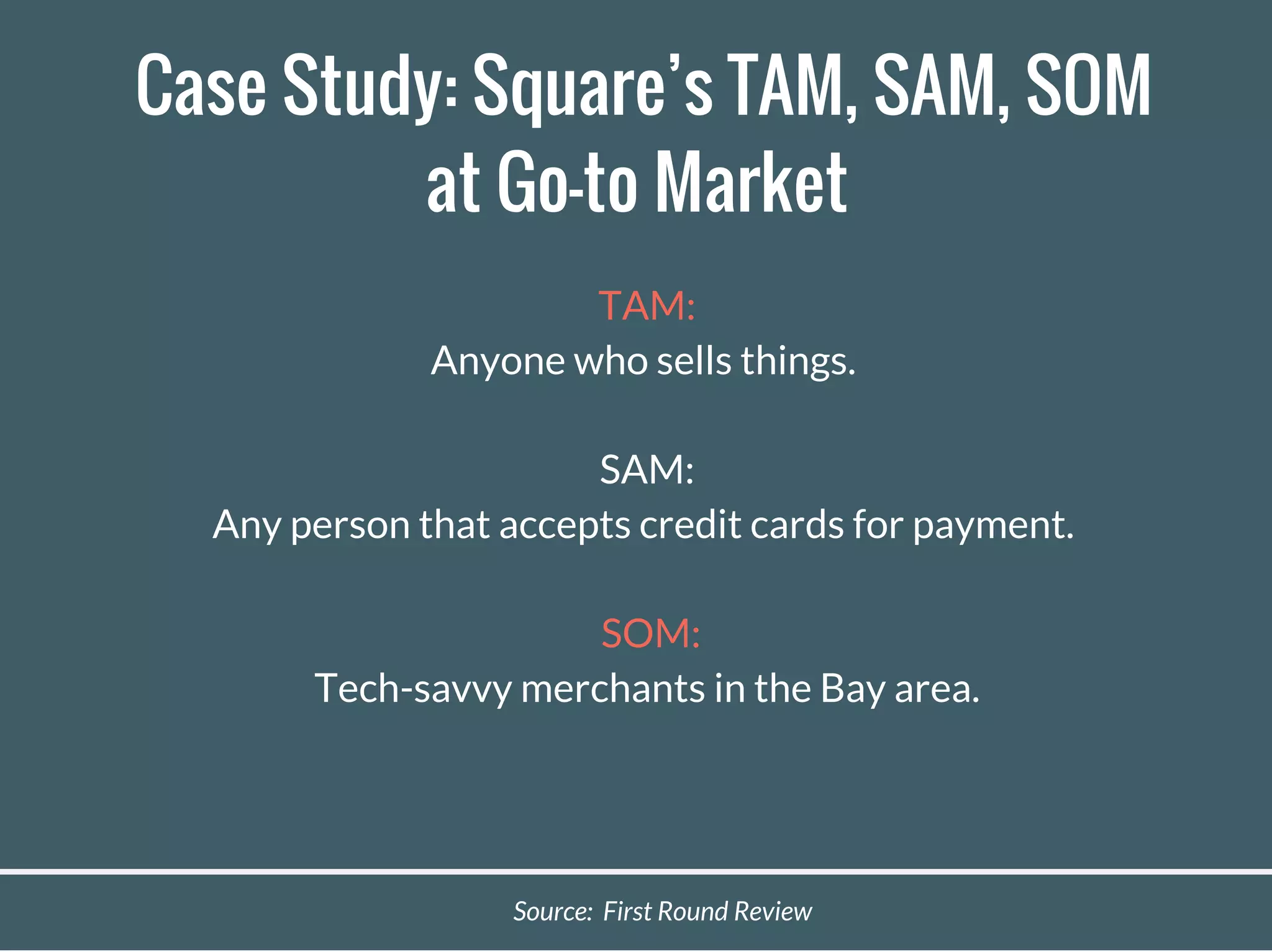 Case Study: Square’s TAM, SAM, SOM
at Go-to Market
TAM:
Anyone who sells things.
SAM:
Any person that accepts credit cards for payment.
SOM:
Tech-savvy merchants in the Bay area.
Source: First Round Review
 