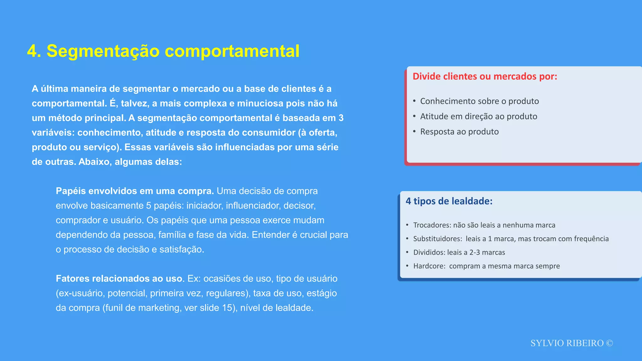 SYLVIO RIBEIRO ©
4. Segmentação comportamental
A última maneira de segmentar o mercado ou a base de clientes é a
comportamental. É, talvez, a mais complexa e minuciosa pois não há
um método principal. A segmentação comportamental é baseada em 3
variáveis: conhecimento, atitude e resposta do consumidor (à oferta,
produto ou serviço). Essas variáveis são influenciadas por uma série
de outras. Abaixo, algumas delas:
Papéis envolvidos em uma compra. Uma decisão de compra
envolve basicamente 5 papéis: iniciador, influenciador, decisor,
comprador e usuário. Os papéis que uma pessoa exerce mudam
dependendo da pessoa, família e fase da vida. Entender é crucial para
o processo de decisão e satisfação.
Fatores relacionados ao uso. Ex: ocasiões de uso, tipo de usuário
(ex-usuário, potencial, primeira vez, regulares), taxa de uso, estágio
da compra (funil de marketing, ver slide 15), nível de lealdade.
Divide clientes ou mercados por:
• Conhecimento sobre o produto
• Atitude em direção ao produto
• Resposta ao produto
4 tipos de lealdade:
• Trocadores: não são leais a nenhuma marca
• Substituidores: leais a 1 marca, mas trocam com frequência
• Divididos: leais a 2-3 marcas
• Hardcore: compram a mesma marca sempre
 