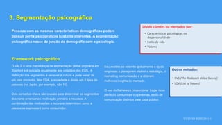 SYLVIO RIBEIRO ©
3. Segmentação psicográfica
Pessoas com as mesmas características demográficas podem
possuir perfis psicográficos bastante diferentes. A segmentação
psicográfica nasce da junção da demografia com a psicologia.
Divide clientes ou mercados por:
• Características psicológicas ou
de personalidade
• Estilo de vida
• Valores
O VALS é uma metodologia de segmentação global originária em
Stanford e é aplicada anualmente aos cidadãos dos EUA. A
definição dos segmentos é sensível à cultura e pode variar de
um país pro outro. Nos EUA, a sociedade é divida em 8 tipos de
pessoas (no Japão, por exemplo, são 10).
Dois conceitos-chave são cruciais para determinar os segmentos
dos norte-americanos: motivação primária e recursos. A
combinação das motivações e recursos determinam como a
pessoa se expressará como consumidor.
Framework psicográfico
Seu modelo se estende globalmente e ajuda
empresas a planejarem melhor a estratégia, o
marketing, comunicação e a obterem
melhores insights do mercado.
O uso do framework proporciona: traçar ricos
perfis do consumidor ou personas, estilo de
comunicação distintos para cada público
Outros métodos:
• RVS (The Rockeach Value Survey)
• LOV (List of Values)
 