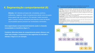SYLVIO RIBEIRO ©
4. Segmentação comportamental (II)
Atitudes. As 5 atitudes principais são: entusiastas, positivos,
indiferentes, negativos, hostis. A empresa deve decidir como (e quanto
tempo gastar) agir com cada um. Por exemplo, hostis raramente
valem o tempo e esforço necessário para faze-los mudar de atitude.
Já entusiastas apenas precisam ser monitorados e lembrados.
Uma segmentação comportamental bastante usada é a baseada
necessidades ou benefícios (figura 1).
Combinar diferentes bases de comportamento podem oferecer uma
visão mais simples e compreensiva dos segmentos de mercado e
clientes. A figura 2 é um exemplo.
(Fig. 1) Exemplo de segmentação baseada em benefícios do mercado de
vinhos premium usada pela empresa Constellation Brands
(Fig. 2)
 