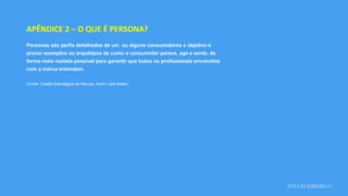SYLVIO RIBEIRO ©
APÊNDICE 2 – O QUE É PERSONA?
Personas são perfis detalhados de um ou alguns consumidores o objetivo é
prover exemplos ou arquétipos de como o consumidor parece, age e sente, da
forma mais realista possível para garantir que todos os profissionais envolvidos
com a marca entendam.
(Fonte: Gestão Estratégica de Marcas, Kevin Lane Keller)
 
