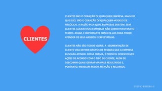SYLVIO RIBEIRO ©
CLIENTES
CLIENTES SÃO O CORAÇÃO DE QUALQUER EMPRESA. MAIS DO
QUE ISSO, SÃO O CORAÇÃO DE QUALQUER MODELO DE
NEGÓCIOS. A RAZÃO PELA QUAL EMPRESAS EXISTEM. SEM
CLIENTES (LUCRATIVOS) EMPRESAS NÃO SOBREVIVEM MUITO
TEMPO. ASSIM, É IMPORTANTE CONHECE-LOS PARA PODER
ATENDER OS SEUS ANSEIOS E EXPECTATIVAS.
CLIENTES NÃO SÃO TODOS IGUAIS. A SEGMENTAÇÃO DE
CLIENTE VISA DEFINIR GRUPOS DE PESSOAS QUE A EMPRESA
BUSCARÁ ATINGIR. DESSA FORMA, É POSSÍVEL DESENVOLVER
AÇÕES DE ACORDO COM O TIPO DE CLIENTE, ALÉM DE
DESCOBRIR QUAIS GERAM MAIORES RESULTADOS E,
PORTANTO, MERECEM MAIOR ATENÇÃO E RECURSOS.
 