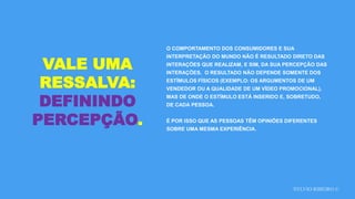SYLVIO RIBEIRO ©
VALE UMA
RESSALVA:
DEFININDO
PERCEPÇÃO.
O COMPORTAMENTO DOS CONSUMIDORES E SUA
INTERPRETAÇÃO DO MUNDO NÃO É RESULTADO DIRETO DAS
INTERAÇÕES QUE REALIZAM, E SIM, DA SUA PERCEPÇÃO DAS
INTERAÇÕES. O RESULTADO NÃO DEPENDE SOMENTE DOS
ESTÍMULOS FÍSICOS (EXEMPLO: OS ARGUMENTOS DE UM
VENDEDOR OU A QUALIDADE DE UM VÍDEO PROMOCIONAL),
MAS DE ONDE O ESTÍMULO ESTÁ INSERIDO E, SOBRETUDO,
DE CADA PESSOA.
É POR ISSO QUE AS PESSOAS TÊM OPINIÕES DIFERENTES
SOBRE UMA MESMA EXPERIÊNCIA.
 