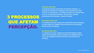 SYLVIO RIBEIRO ©
3 PROCESSOS
QUE AFETAM
PERCEPÇÃO.
ATENÇÃO SELETIVA
AS PESSOAS TÊM UMA CAPACIDADE DE ATENÇÃO LIMITADA, E O
EXCESSO DE ESTÍMULOS AS OBRIGAM A ESCOLHEREM PARA ONDE
OLHAR E SE CONCENTRAR. AS PESSOAS TENDEM A OLHAR MAIS PARA
ALGO SE: CONSEGUEM ANTECIPAR; TEM RELAÇÃO COM UMA
NECESSIDADE QUE POSSUEM; FOGEM DO PADRÃO.
DISTORÇÃO SELETIVA
É A TENDÊNCIA NATURAL HUMANA DE INTERPRETAR UMA INFORMAÇÃO
DE UMA FORMA QUE COMBINE COM AS NOSSAS PRE-CONCEPÇÕES,
EXPECTATIVAS OU CRENÇAS.
RETENÇÃO SELETIVA
É A TENDÊNCIA NATURAL HUMANA DE RETER INFORMAÇÃO SOBRE
COISAS QUE GOSTAMOS. ASSIM, AS PESSOAS SE LEMBRAM MAIS DE
ALGO QUE COMBINEM COM SUAS CRENÇAS E REFORCEM SUAS
ATITUDES.
 