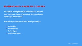 SYLVIO RIBEIRO ©
SEGMENTANDO A BASE DE CLIENTES
O objetivo da segmentação de mercado e da base
dos clientes é ajustar o programa de marketing às
diferenças dos clientes.
Existem 4 principais variáveis de segmentação:
• Geográfica
• Demográfica
• Psicológica
• Comportamental.
 