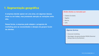 SYLVIO RIBEIRO ©
1. Segmentação geográfica
A empresa decide operar em uma área, em algumas dessas
áreas ou em todas, mas prestando atenção as variações entre
elas.
Dessa forma, a empresa pode adaptar o programa de
marketing para as necessidades e desejos de grupos locais
de clientes.
Divide clientes ou mercados por:
• Cidades & estados
• Regiões
• Bairros
• CEPs
Algumas técnicas
• Grassroot marketing
• Abordagem de geolocalização PRIZM (Potential
Rating Index by Zip Markets)
 