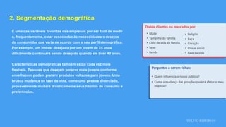 SYLVIO RIBEIRO ©
2. Segmentação demográfica
É uma das variáveis favoritas das empresas por ser fácil de medir
e, frequentemente, estar associadas às necessidades e desejos
do consumidor que varia de acordo com o seu perfil demográfico.
Por exemplo, um imóvel desejado por um jovem de 25 anos
dificilmente continuará sendo desejado quando ele tiver 40 anos.
Características demográficas também estão cada vez mais
flexíveis. Pessoas que desejam parecer mais jovens conforme
envelhecem podem preferir produtos voltados para jovens. Uma
brusca mudança na fase da vida, como uma pessoa divorciada,
provavelmente mudará drasticamente seus hábitos de consumo e
preferências.
Divide clientes ou mercados por:
Perguntas a serem feitas:
• Quem influencia o nosso público?
• Como a mudança das gerações poderá afetar o meu
negócio?
• Idade
• Tamanho da família
• Ciclo de vida da família
• Sexo
• Renda
• Religião
• Raça
• Geração
• Classe social
• Fase da vida
 