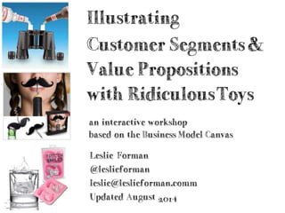 Illustrating
Customer Segments
& Value Propositions
with RidiculousToys
an interactive workshop
based on the Business Model Canvas
Leslie Forman
@leslieforman — leslie@leslieforman.com
Updated August 2014
 