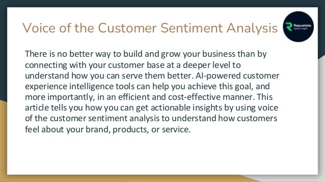 Voice of the Customer Sentiment Analysis
There is no better way to build and grow your business than by
connecting with your customer base at a deeper level to
understand how you can serve them better. AI-powered customer
experience intelligence tools can help you achieve this goal, and
more importantly, in an efficient and cost-effective manner. This
article tells you how you can get actionable insights by using voice
of the customer sentiment analysis to understand how customers
feel about your brand, products, or service.
 
