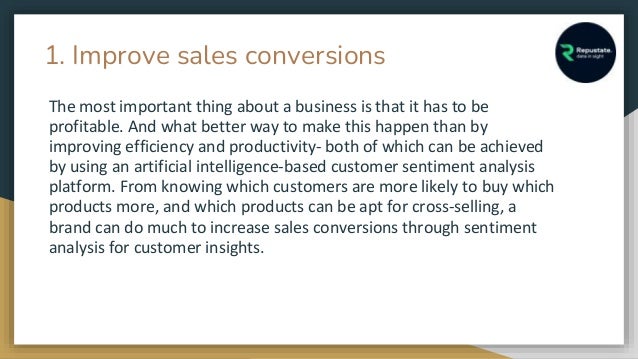 1. Improve sales conversions
The most important thing about a business is that it has to be
profitable. And what better way to make this happen than by
improving efficiency and productivity- both of which can be achieved
by using an artificial intelligence-based customer sentiment analysis
platform. From knowing which customers are more likely to buy which
products more, and which products can be apt for cross-selling, a
brand can do much to increase sales conversions through sentiment
analysis for customer insights.
 