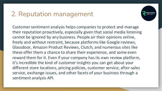 2. Reputation management
Customer sentiment analysis helps companies to protect and manage
their reputation proactively, especially given that social media listening
cannot be ignored by any business. People air their opinions online,
freely and without restraint, because platforms like Google reviews,
Glassdoor, Amazon Product Reviews, Clutch, and numerous sites like
these offer them a chance to share their experience, and some even
reward them for it. Even if your company has its own review platform,
it’s incredible the kind of customer insights you can get about your
different store locations, pricing policies, customer service, after-sales
service, exchange issues, and other facets of your business through a
sentiment analysis API.
 