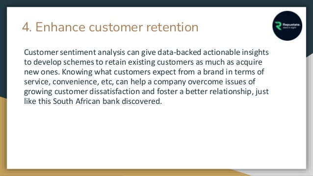 4. Enhance customer retention
Customer sentiment analysis can give data-backed actionable insights
to develop schemes to retain existing customers as much as acquire
new ones. Knowing what customers expect from a brand in terms of
service, convenience, etc, can help a company overcome issues of
growing customer dissatisfaction and foster a better relationship, just
like this South African bank discovered.
 