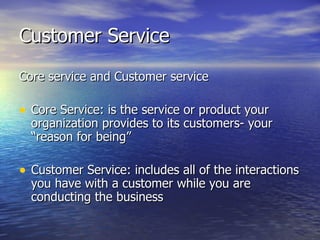 Customer Service Core service and Customer service Core Service: is the service or product your organization provides to its customers- your “reason for being” Customer Service: includes all of the interactions you have with a customer while you are conducting the business 