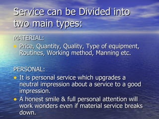 Service can be Divided into two main types: MATERIAL: Price, Quantity, Quality, Type of equipment, Routines, Working method, Manning etc. PERSONAL: It is personal service which upgrades a neutral impression about a service to a good impression. A honest smile & full personal attention will work wonders even if material service breaks down. 