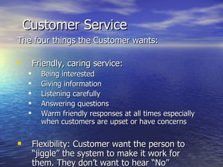 Customer Service The four things the Customer wants: Friendly, caring service:  Being interested Giving information Listening carefully Answering questions Warm friendly responses at all times especially when customers are upset or have concerns Flexibility: Customer want the person to “jiggle” the system to make it work for them. They don’t want to hear “No” 