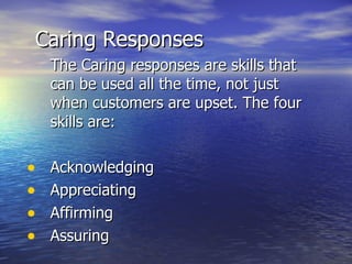 Caring Responses The Caring responses are skills that can be used all the time, not just when customers are upset. The four skills are: Acknowledging Appreciating  Affirming Assuring 