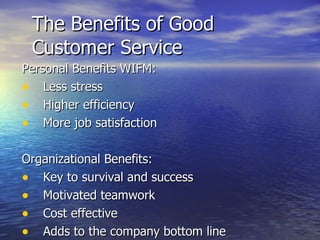 The Benefits of Good Customer Service Personal Benefits WIFM: Less stress Higher efficiency More job satisfaction Organizational Benefits: Key to survival and success Motivated teamwork Cost effective Adds to the company bottom line 