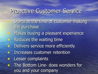 Proactive Customer Service Starts at the time of customer making the purchase Makes buying a pleasant experience Reduces the waiting time Delivers service more efficiently Increases customer retention Lesser complaints The Bottom Line- does wonders for you and your company  