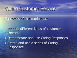 Caring Customer Service Outcomes of this module are: Identify different kinds of customer contact Demonstrate and use Caring Responses Create and use a series of Caring Responses 