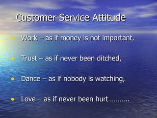 Customer Service Attitude Work – as if money is not important, Trust – as if never been ditched, Dance – as if nobody is watching, Love – as if never been hurt……….. 