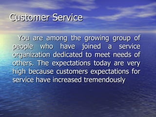 Customer Service You are among the growing group of people who have joined a service organization dedicated to meet needs of others. The expectations today are very high because customers expectations for service have increased tremendously 