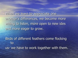 When we learn to appreciate one  another’s differences, we become more  willing to listen, more open to new ides  and more eager to grow. Birds of different feathers come flocking to  us- we have to work together with them. 