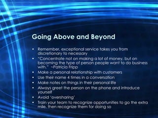 Going Above and Beyond Remember, exceptional service takes you from discretionary to necessary “ Concentrate not on making a lot of money, but on becoming the type of person people want to do business with.”  ~Patricia Fripp Make a personal relationship with customers Use their name 4 times in a conversation Make notes on things in their personal life  Always greet the person on the phone and introduce yourself Avoid ‘oversharing’ Train your team to recognize opportunities to go the extra mile, then recognize them for doing so 