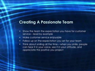 Creating A Passionate Team Show the team the expectation you have for customer service – lead by example Make customer service enjoyable Follow up on the expectation you set for your team Think about smiling all the time – when you smile, people can hear it in your voice, see it in your attitude, and appreciate the positive you project 
