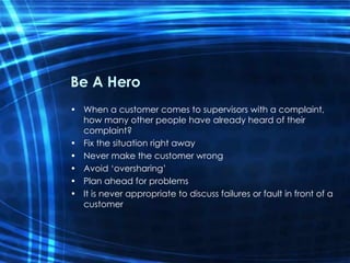 Be A Hero When a customer comes to supervisors with a complaint, how many other people have already heard of their complaint? Fix the situation right away Never make the customer wrong Avoid ‘oversharing’ Plan ahead for problems It is never appropriate to discuss failures or fault in front of a customer 