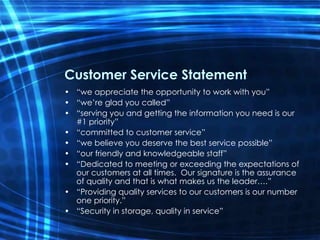 Customer Service Statement “we appreciate the opportunity to work with you” “we’re glad you called” “serving you and getting the information you need is our #1 priority” “committed to customer service” “we believe you deserve the best service possible” “our friendly and knowledgeable staff” “Dedicated to meeting or exceeding the expectations of our customers at all times.  Our signature is the assurance of quality and that is what makes us the leader….” “Providing quality services to our customers is our number one priority.” “Security in storage, quality in service” 