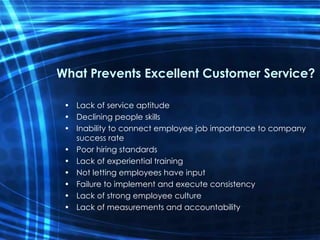 What Prevents Excellent Customer Service? Lack of service aptitude Declining people skills Inability to connect employee job importance to company success rate Poor hiring standards Lack of experiential training Not letting employees have input Failure to implement and execute consistency Lack of strong employee culture Lack of measurements and accountability 