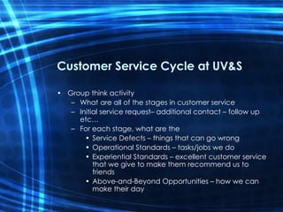 Customer Service Cycle at UV&S Group think activity What are all of the stages in customer service Initial service request– additional contact – follow up etc… For each stage, what are the Service Defects – things that can go wrong Operational Standards – tasks/jobs we do Experiential Standards – excellent customer service that we give to make them recommend us to friends Above-and-Beyond Opportunities – how we can make their day  