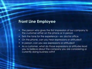 Front Line Employee The person who gives the first impression of our company to the customer either on the phone or in person  Sets the tone for the experience – ex: doctor office On the phone, can you hear expressions or attitudes? In person, can you see expressions or attitudes?  As a customer, what do those expressions or attitudes lead you to believe about the company you are considering or currently doing business with? 