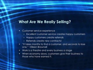What Are We Really Selling? Customer service experience Excellent customer service creates happy customers Happy customers create referrals Referrals create new contracts! “It takes months to find a customer, and seconds to lose one.” ~Eileen Brownell Work is a theatre and every business a stage When economy slows, customers give their business to those who have earned it. 