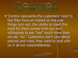    ‘Control represents the customers’ need to
    feel they have an impact on the way
    things turn out. Our ability to meet this
    need for them comes from our own
    willingness to say “yes” much more than
    we say “no.” Customers don’t care about
    policies and rules; they want to deal with
    us in all our reasonableness.
 