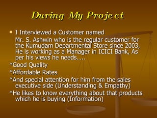 During My Proje ct
 I Interviewed a Customer named
  Mr. S. Ashwin who is the regular customer for
  the Kumudam Departmental Store since 2003,
  He is working as a Manager in ICICI Bank, As
  per his views he needs…..
*Good Quality
*Affordable Rates
*And special attention for him from the sales
  executive side (Understanding & Empathy)
*He likes to know everything about that products
  which he is buying (Information)
 