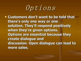 Options
   Customers don't want to be told that
    there's only one way or one
    solution. They'll respond positively
    when they're given options.
    Options are essential because they
    create dialogue and
    discussion. Open dialogue can lead to
    more sales.
 